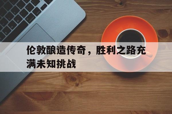 od体育官网登录网址-包含伦敦酿造传奇，胜利之路充满未知挑战的词条